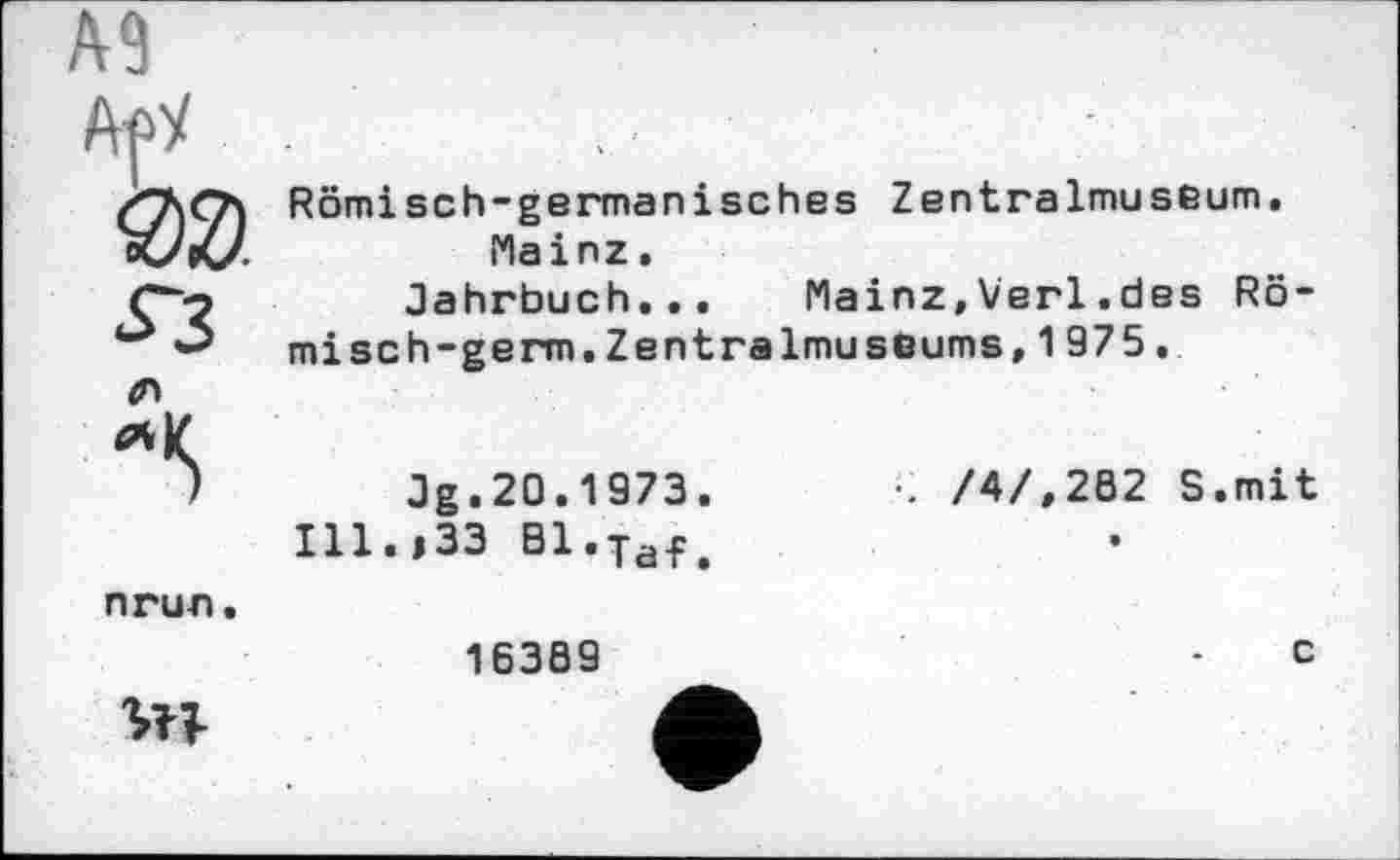 ﻿A9
4Л
Romi sch-german іsches Zentralmuseum.
Mainz.
Jahrbuch... Mainz,Verl.des Römisch -germ. Zentralmuseums, 1975.
Jg.20.1973.
Ill.,33 Bl.Taf.
•. /4/,202 S.mit
nrun.
16389
c
УП